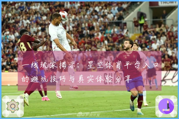 一线玩家揭示：星空体育平台入口的避坑技巧与真实体验分享