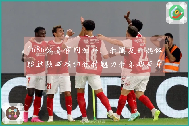 6686体育官网测评：和朋友一起体验这款游戏的独特魅力和乐趣差异