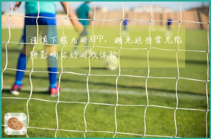 谨慎下载九游APP，避免这些常见陷阱影响你的游戏体验